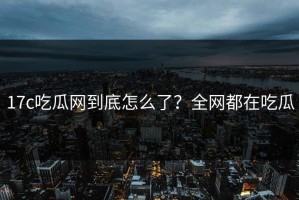 17c吃瓜网到底怎么了？全网都在吃瓜