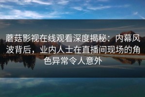 蘑菇影视在线观看深度揭秘：内幕风波背后，业内人士在直播间现场的角色异常令人意外