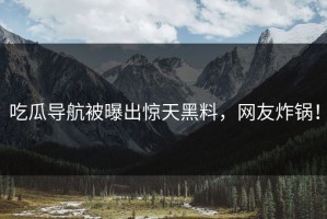 吃瓜导航被曝出惊天黑料，网友炸锅！