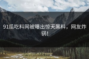 91瓜吃料网被曝出惊天黑料，网友炸锅！