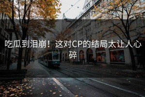 吃瓜到泪崩！这对CP的结局太让人心碎