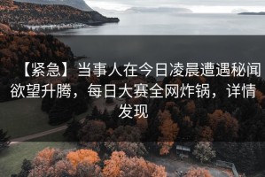 【紧急】当事人在今日凌晨遭遇秘闻欲望升腾，每日大赛全网炸锅，详情发现