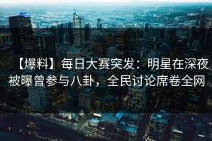 【爆料】每日大赛突发：明星在深夜被曝曾参与八卦，全民讨论席卷全网