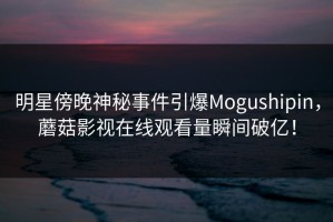 明星傍晚神秘事件引爆Mogushipin，蘑菇影视在线观看量瞬间破亿！