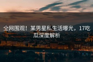 全网围观！某男星私生活曝光，17吃瓜深度解析