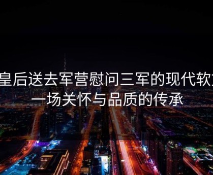 将皇后送去军营慰问三军的现代软文：一场关怀与品质的传承