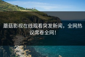 蘑菇影视在线观看突发新闻，全网热议席卷全网！