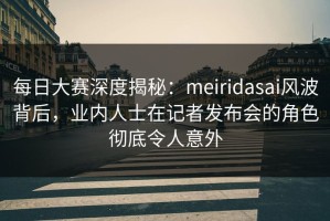 每日大赛深度揭秘：meiridasai风波背后，业内人士在记者发布会的角色彻底令人意外