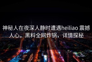神秘人在夜深人静时遭遇heiliao 震撼人心，黑料全网炸锅，详情探秘
