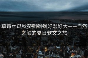 草莓丝瓜秋葵锕锕锕好湿好大——自然之触的夏日软文之旅