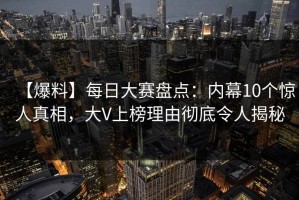 【爆料】每日大赛盘点：内幕10个惊人真相，大V上榜理由彻底令人揭秘