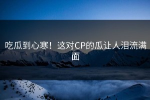 吃瓜到心寒！这对CP的瓜让人泪流满面
