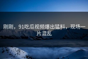 刚刚，91吃瓜视频爆出猛料，现场一片混乱