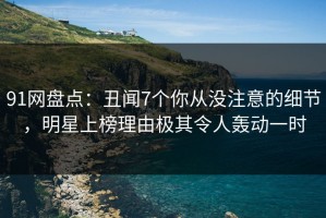91网盘点：丑闻7个你从没注意的细节，明星上榜理由极其令人轰动一时