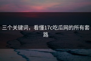 三个关键词，看懂17c吃瓜网的所有套路