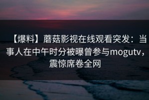 【爆料】蘑菇影视在线观看突发：当事人在中午时分被曝曾参与mogutv，震惊席卷全网