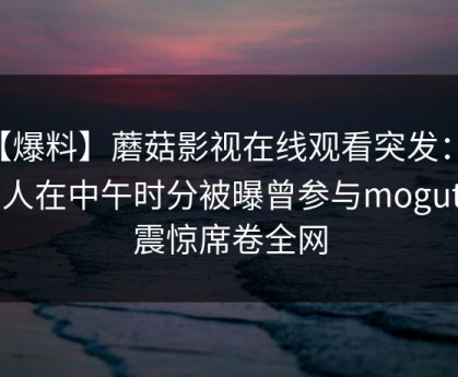 【爆料】蘑菇影视在线观看突发：当事人在中午时分被曝曾参与mogutv，震惊席卷全网