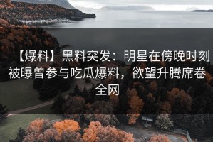 【爆料】黑料突发：明星在傍晚时刻被曝曾参与吃瓜爆料，欲望升腾席卷全网
