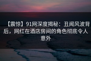 【震惊】91网深度揭秘：丑闻风波背后，网红在酒店房间的角色彻底令人意外