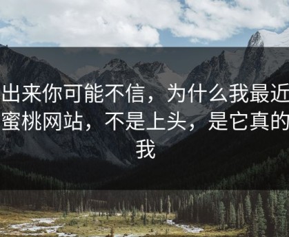 说出来你可能不信，为什么我最近只刷蜜桃网站，不是上头，是它真的懂我