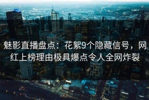 魅影直播盘点：花絮9个隐藏信号，网红上榜理由极具爆点令人全网炸裂