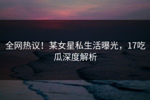 全网热议！某女星私生活曝光，17吃瓜深度解析