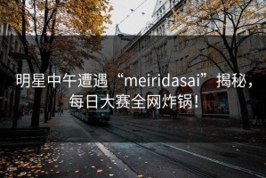 明星中午遭遇“meiridasai”揭秘，每日大赛全网炸锅！