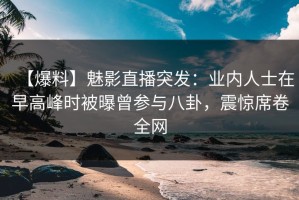 【爆料】魅影直播突发：业内人士在早高峰时被曝曾参与八卦，震惊席卷全网