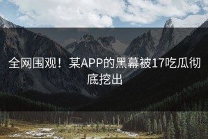 全网围观！某APP的黑幕被17吃瓜彻底挖出
