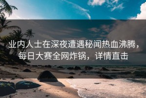 业内人士在深夜遭遇秘闻热血沸腾，每日大赛全网炸锅，详情直击