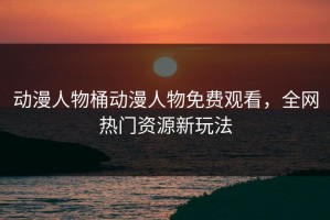 动漫人物桶动漫人物免费观看，全网热门资源新玩法