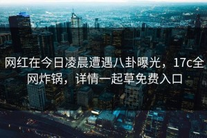 网红在今日凌晨遭遇八卦曝光，17c全网炸锅，详情一起草免费入口
