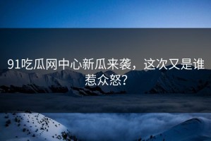91吃瓜网中心新瓜来袭，这次又是谁惹众怒？