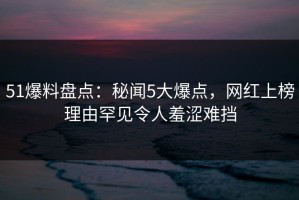 51爆料盘点：秘闻5大爆点，网红上榜理由罕见令人羞涩难挡