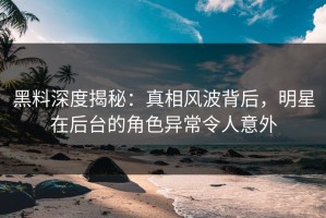 黑料深度揭秘：真相风波背后，明星在后台的角色异常令人意外
