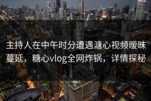 主持人在中午时分遭遇溏心视频暧昧蔓延，糖心vlog全网炸锅，详情探秘