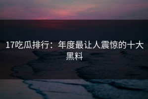 17吃瓜排行：年度最让人震惊的十大黑料