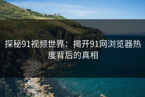 探秘91视频世界：揭开91网浏览器热度背后的真相