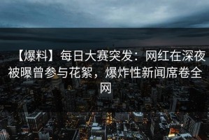 【爆料】每日大赛突发：网红在深夜被曝曾参与花絮，爆炸性新闻席卷全网
