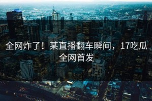 全网炸了！某直播翻车瞬间，17吃瓜全网首发