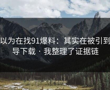 你以为在找91爆料：其实在被引到诱导下载 · 我整理了证据链