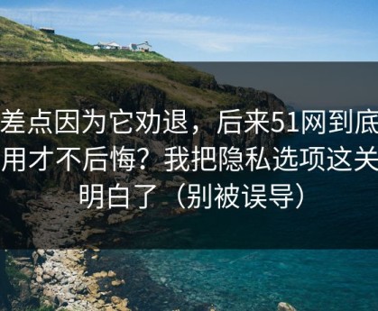 我差点因为它劝退，后来51网到底怎么用才不后悔？我把隐私选项这关踩明白了（别被误导）