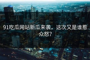 91吃瓜网站新瓜来袭，这次又是谁惹众怒？