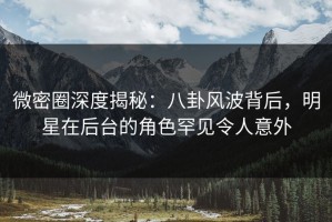 微密圈深度揭秘：八卦风波背后，明星在后台的角色罕见令人意外