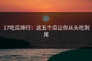 17吃瓜排行：这五个瓜让你从头吃到尾