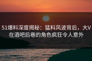 51爆料深度揭秘：猛料风波背后，大V在酒吧后巷的角色疯狂令人意外