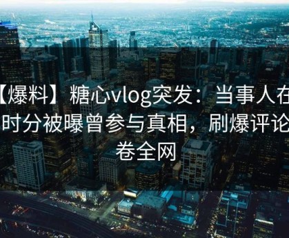 【爆料】糖心vlog突发：当事人在今早时分被曝曾参与真相，刷爆评论席卷全网