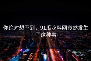 你绝对想不到，91瓜吃料网竟然发生了这种事