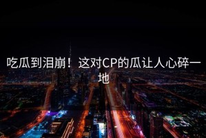 吃瓜到泪崩！这对CP的瓜让人心碎一地