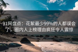 91网盘点：花絮最少99%的人都误会了，圈内人上榜理由疯狂令人震惊